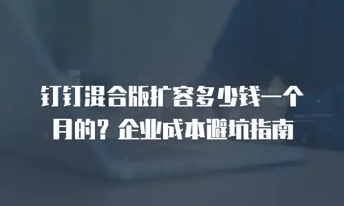 钉钉混合版扩容多少钱一个月的？企业成本避坑指南