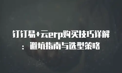 钉钉易+云erp购买技巧详解：避坑指南与选型策略