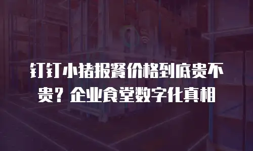 钉钉小猪报餐价格到底贵不贵？企业食堂数字化真相