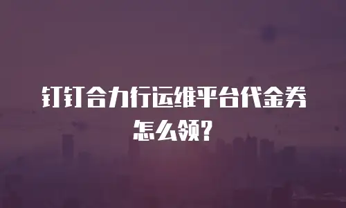 钉钉合力行运维平台代金券怎么领？