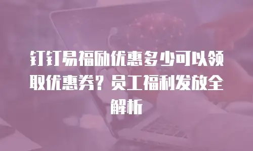 钉钉易福励优惠多少可以领取优惠券？员工福利发放全解析