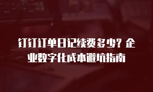 钉钉订单日记续费多少？企业数字化成本避坑指南