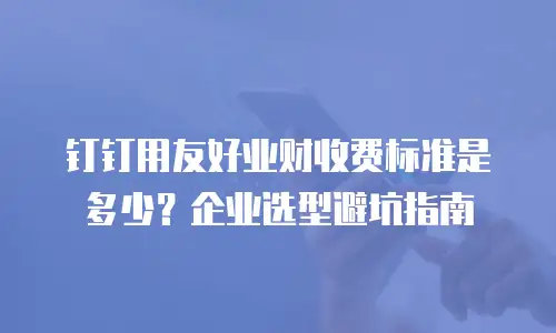 钉钉用友好业财收费标准是多少？企业选型避坑指南