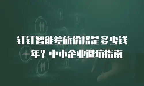 钉钉智能差旅价格是多少钱一年？中小企业避坑指南