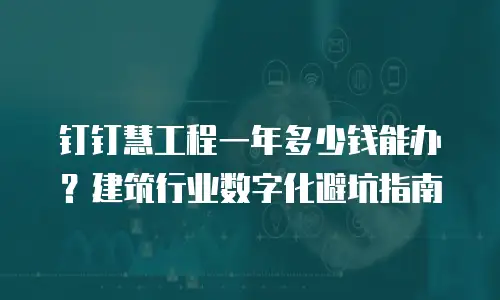 钉钉慧工程一年多少钱能办？建筑行业数字化避坑指南