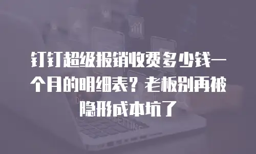 钉钉超级报销收费多少钱一个月的明细表？老板别再被隐形成本坑了