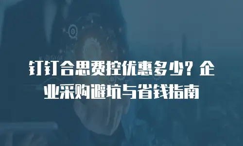 钉钉合思费控优惠多少？企业采购避坑与省钱指南