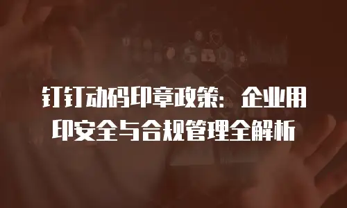 钉钉动码印章政策：企业用印安全与合规管理全解析