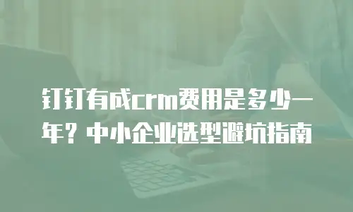 钉钉有成crm费用是多少一年？中小企业选型避坑指南