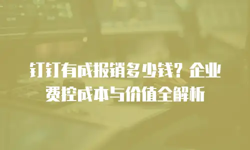 钉钉有成报销多少钱？企业费控成本与价值全解析