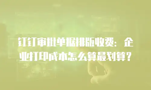 钉钉审批单据排版收费：企业打印成本怎么算最划算？