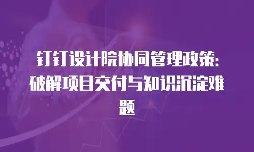 钉钉设计院协同管理政策：破解项目交付与知识沉淀难题