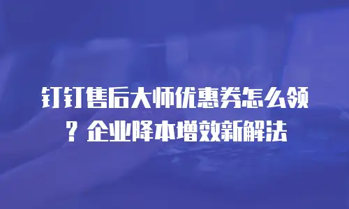 钉钉售后大师优惠券怎么领？企业降本增效新解法