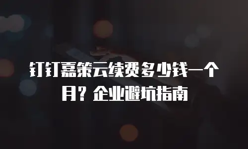 钉钉嘉策云续费多少钱一个月？企业避坑指南