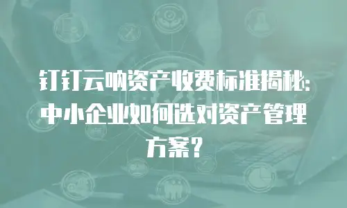 钉钉云呐资产收费标准揭秘：中小企业如何选对资产管理方案？