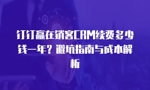 钉钉赢在销客CRM续费多少钱一年？避坑指南与成本解析
