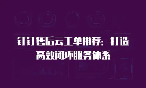 钉钉售后云工单推荐：打造高效闭环服务体系