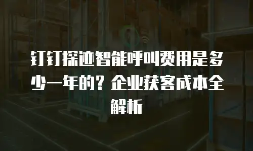 钉钉探迹智能呼叫费用是多少一年的？企业获客成本全解析