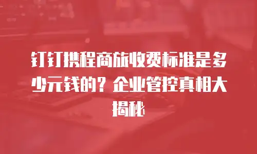 钉钉携程商旅收费标准是多少元钱的？企业管控真相大揭秘
