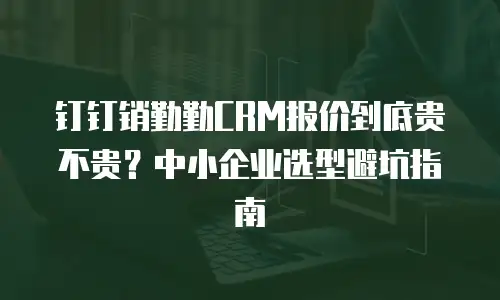 钉钉销勤勤CRM报价到底贵不贵？中小企业选型避坑指南