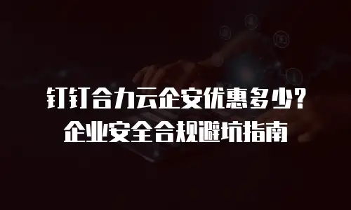 钉钉合力云企安优惠多少？企业安全合规避坑指南