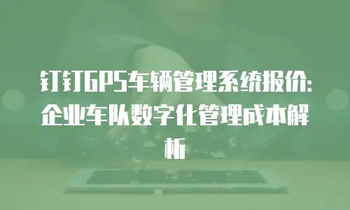 钉钉GPS车辆管理系统报价：企业车队数字化管理成本解析