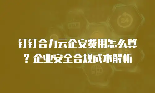 钉钉合力云企安费用怎么算？企业安全合规成本解析