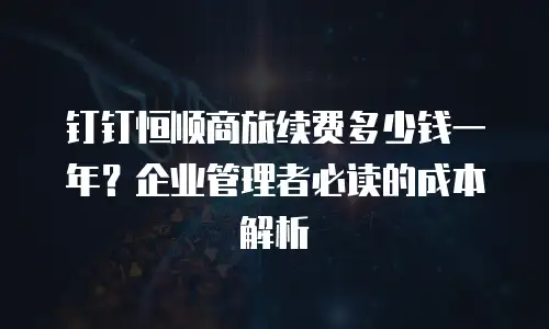 钉钉恒顺商旅续费多少钱一年？企业管理者必读的成本解析