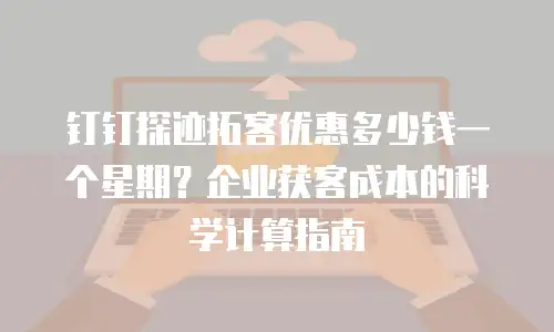 钉钉探迹拓客优惠多少钱一个星期？企业获客成本的科学计算指南
