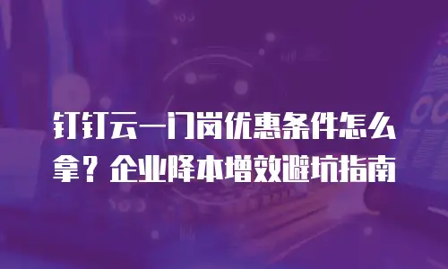 钉钉云一门岗优惠条件怎么拿？企业降本增效避坑指南