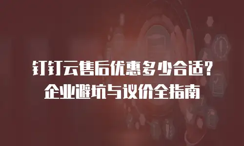 钉钉云售后优惠多少合适？企业避坑与议价全指南