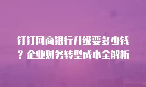 钉钉网商银行升级要多少钱？企业财务转型成本全解析