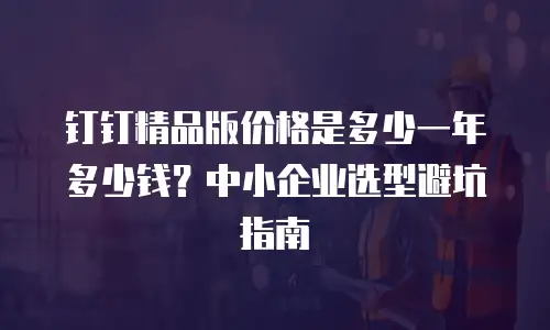 钉钉精品版价格是多少一年多少钱？中小企业选型避坑指南