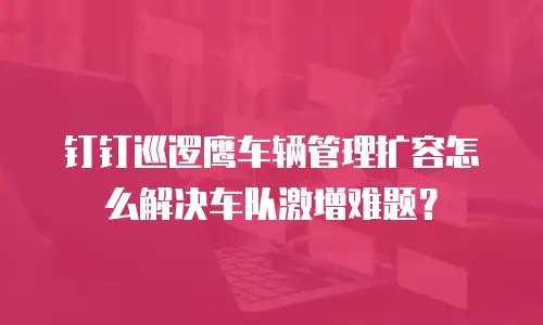 钉钉巡逻鹰车辆管理扩容怎么解决车队激增难题？