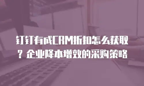 钉钉有成CRM折扣怎么获取？企业降本增效的采购策略