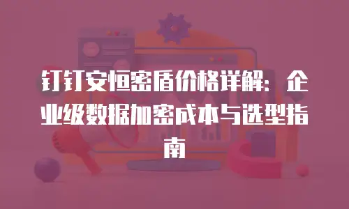 钉钉安恒密盾价格详解：企业级数据加密成本与选型指南