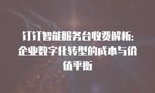 钉钉智能服务台收费解析：企业数字化转型的成本与价值平衡