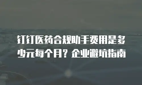 钉钉医药合规助手费用是多少元每个月？企业避坑指南