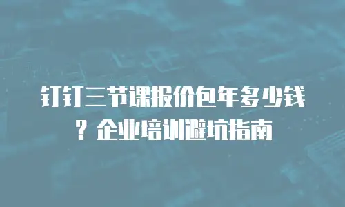 钉钉三节课报价包年多少钱？企业培训避坑指南