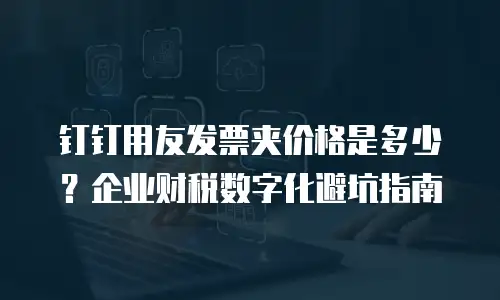 钉钉用友发票夹价格是多少？企业财税数字化避坑指南