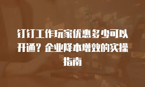 钉钉工作玩家优惠多少可以开通？企业降本增效的实操指南