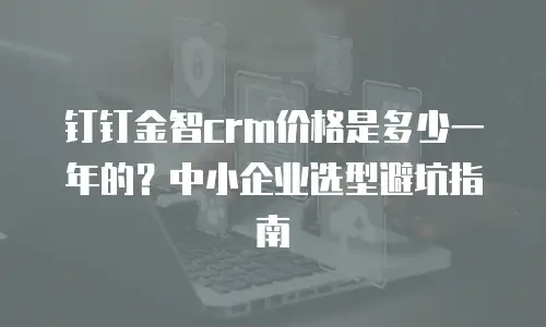 钉钉金智crm价格是多少一年的？中小企业选型避坑指南