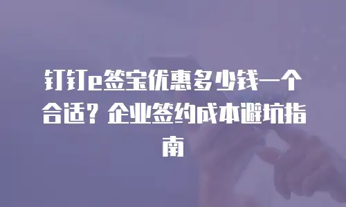 钉钉e签宝优惠多少钱一个合适？企业签约成本避坑指南