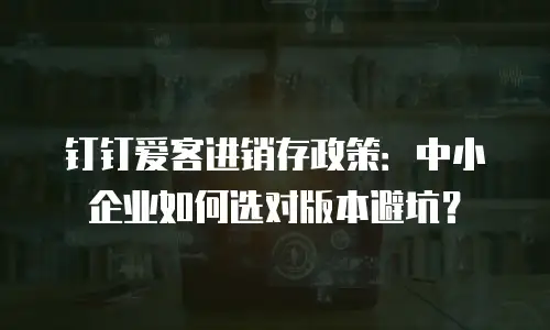钉钉爱客进销存政策：中小企业如何选对版本避坑？