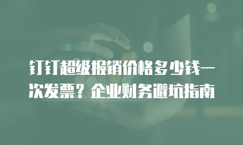 钉钉超级报销价格多少钱一次发票？企业财务避坑指南