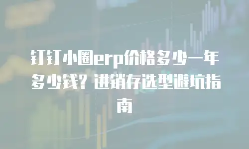 钉钉小圈erp价格多少一年多少钱？进销存选型避坑指南