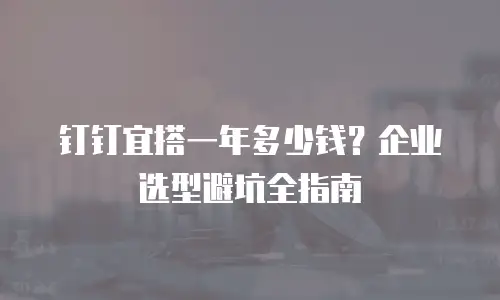 钉钉宜搭一年多少钱？企业选型避坑全指南