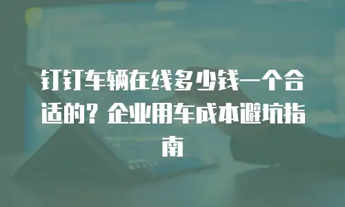 钉钉车辆在线多少钱一个合适的？企业用车成本避坑指南