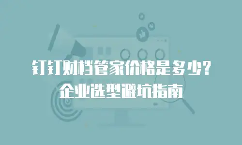 钉钉财档管家价格是多少？企业选型避坑指南