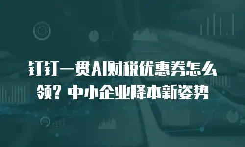 钉钉一贯AI财税优惠券怎么领？中小企业降本新姿势